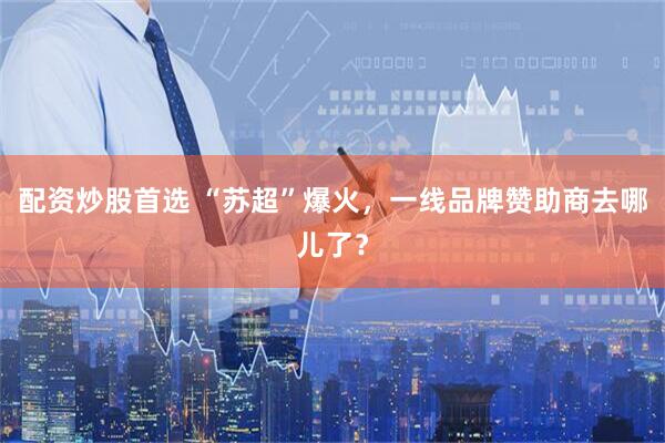 配资炒股首选 “苏超”爆火，一线品牌赞助商去哪儿了？