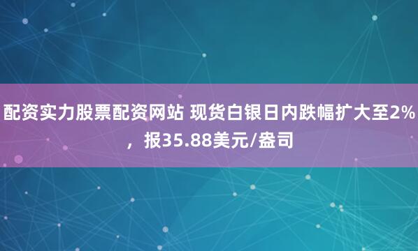 配资实力股票配资网站 现货白银日内跌幅扩大至2%，报35.88美元/盎司