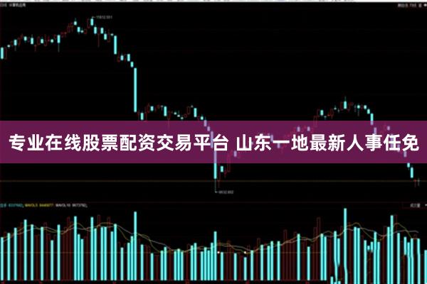 专业在线股票配资交易平台 山东一地最新人事任免