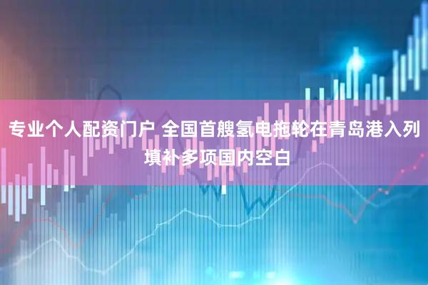 专业个人配资门户 全国首艘氢电拖轮在青岛港入列 填补多项国内空白
