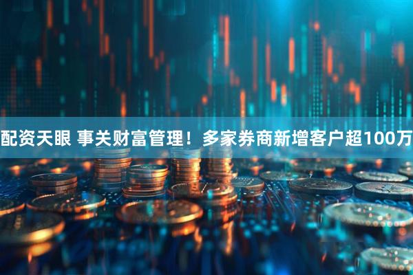 配资天眼 事关财富管理！多家券商新增客户超100万