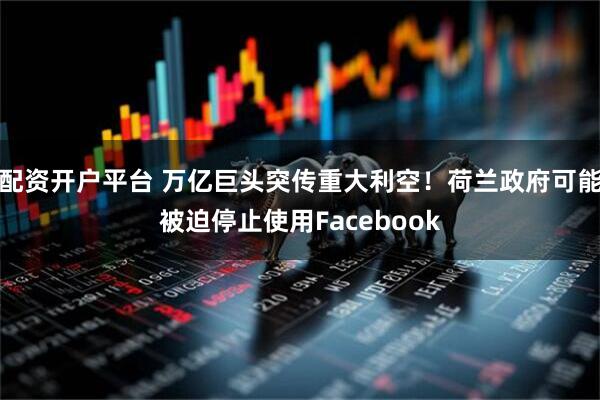 配资开户平台 万亿巨头突传重大利空！荷兰政府可能被迫停止使用Facebook