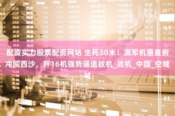 配资实力股票配资网站 生死30米！澳军机垂直俯冲闯西沙，歼16机强势逼退敌机_战机_中国_空域