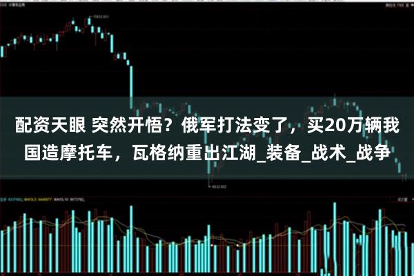 配资天眼 突然开悟？俄军打法变了，买20万辆我国造摩托车，瓦格纳重出江湖_装备_战术_战争