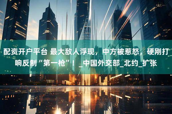 配资开户平台 最大敌人浮现，中方被惹怒，硬刚打响反制“第一枪”！_中国外交部_北约_扩张