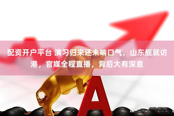 配资开户平台 演习归来还未喘口气，山东舰就访港，官媒全程直播，背后大有深意