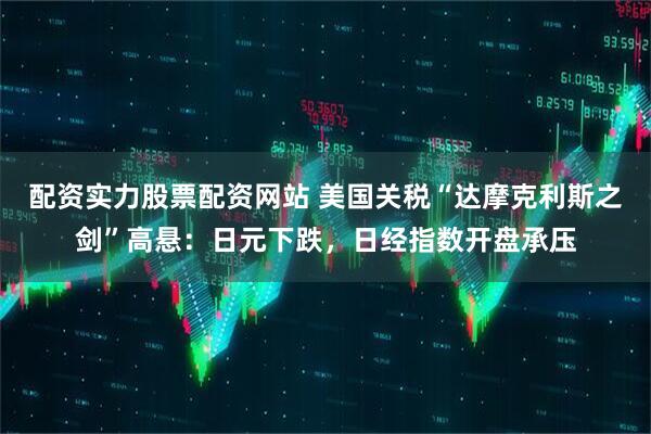 配资实力股票配资网站 美国关税“达摩克利斯之剑”高悬：日元下跌，日经指数开盘承压