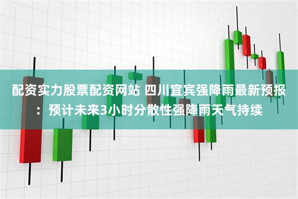 配资实力股票配资网站 四川宜宾强降雨最新预报：预计未来3小时分散性强降雨天气持续