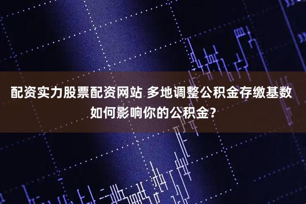 配资实力股票配资网站 多地调整公积金存缴基数 如何影响你的公积金？