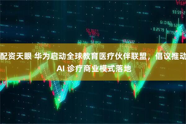 配资天眼 华为启动全球教育医疗伙伴联盟，倡议推动 AI 诊疗商业模式落地