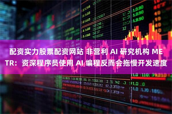 配资实力股票配资网站 非营利 AI 研究机构 METR：资深程序员使用 AI 编程反而会拖慢开发速度
