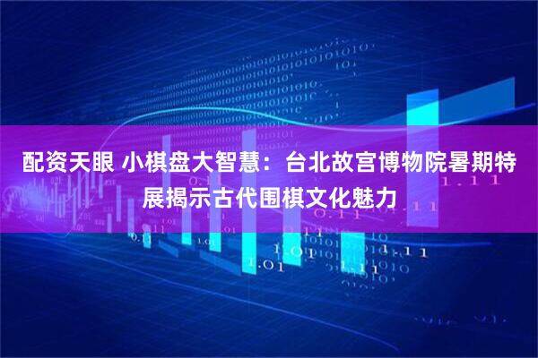 配资天眼 小棋盘大智慧：台北故宫博物院暑期特展揭示古代围棋文化魅力