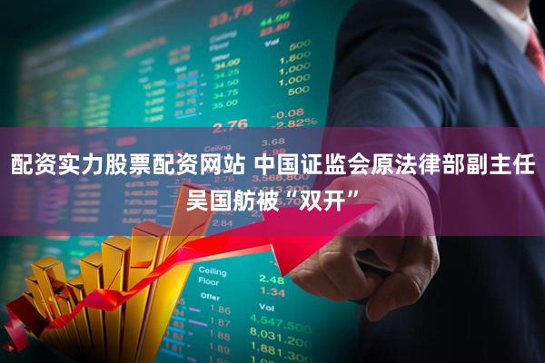配资实力股票配资网站 中国证监会原法律部副主任吴国舫被“双开”