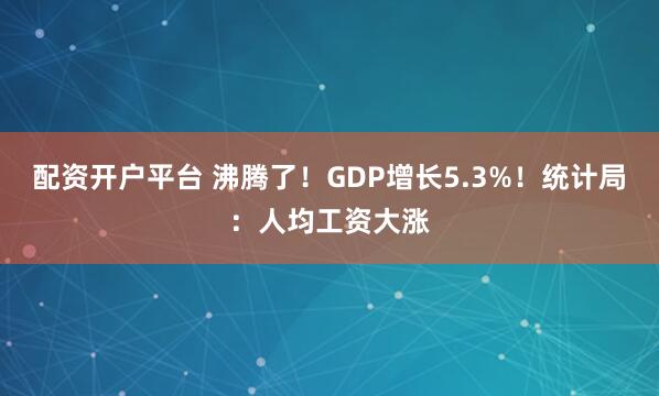 配资开户平台 沸腾了！GDP增长5.3%！统计局：人均工资大涨