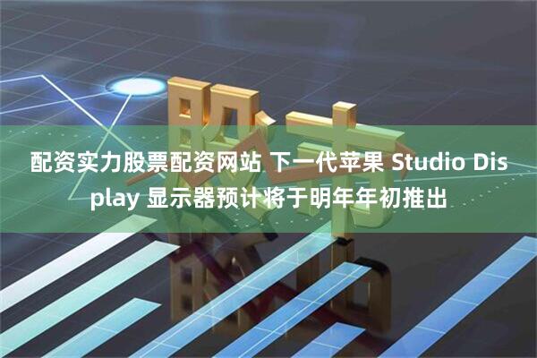 配资实力股票配资网站 下一代苹果 Studio Display 显示器预计将于明年年初推出