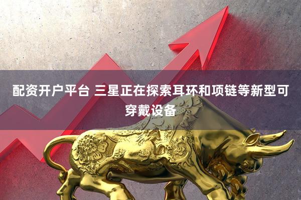 配资开户平台 三星正在探索耳环和项链等新型可穿戴设备