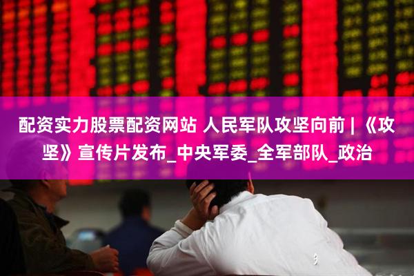 配资实力股票配资网站 人民军队攻坚向前 | 《攻坚》宣传片发布_中央军委_全军部队_政治