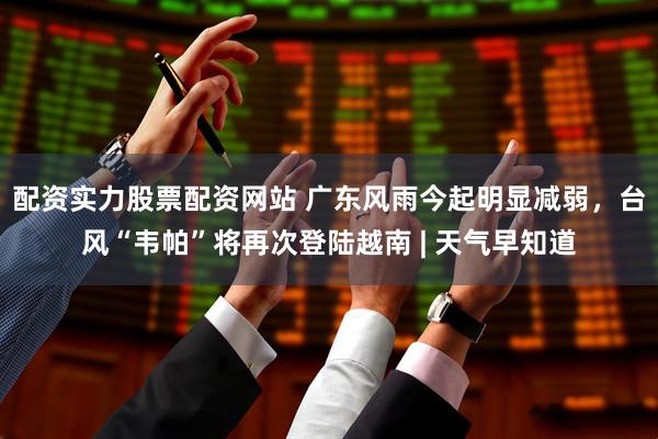 配资实力股票配资网站 广东风雨今起明显减弱，台风“韦帕”将再次登陆越南 | 天气早知道