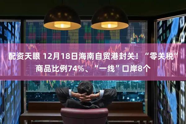 配资天眼 12月18日海南自贸港封关！“零关税”商品比例74%、“一线”口岸8个