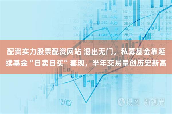 配资实力股票配资网站 退出无门，私募基金靠延续基金“自卖自买”套现，半年交易量创历史新高