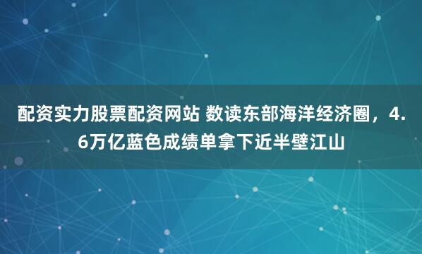 配资实力股票配资网站 数读东部海洋经济圈，4.6万亿蓝色成绩单拿下近半壁江山