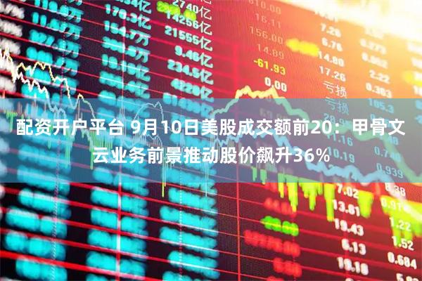 配资开户平台 9月10日美股成交额前20：甲骨文云业务前景推动股价飙升36%