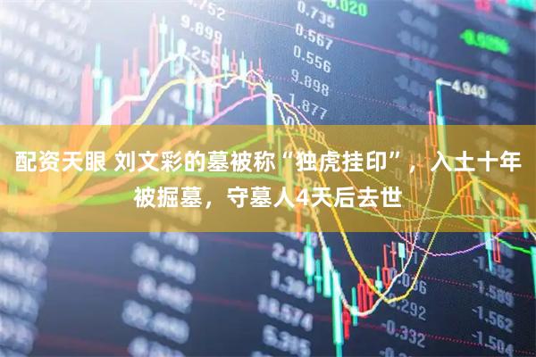 配资天眼 刘文彩的墓被称“独虎挂印”，入土十年被掘墓，守墓人4天后去世