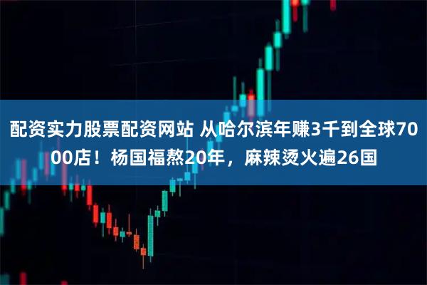 配资实力股票配资网站 从哈尔滨年赚3千到全球7000店！杨国福熬20年，麻辣烫火遍26国