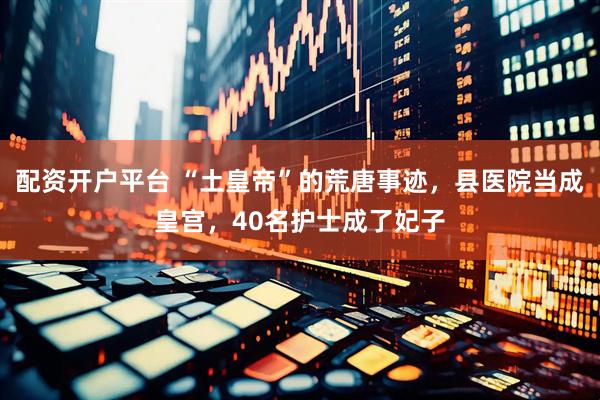 配资开户平台 “土皇帝”的荒唐事迹，县医院当成皇宫，40名护士成了妃子