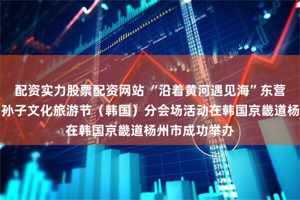 配资实力股票配资网站 “沿着黄河遇见海”东营城市推介会暨孙子文化旅游节(韩国)分会场活动在韩国京畿道杨州市成功举办