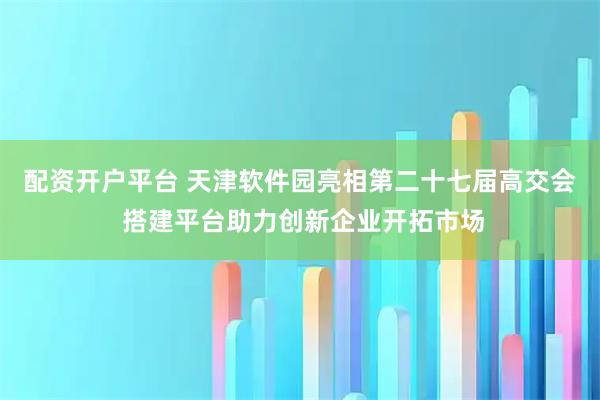 配资开户平台 天津软件园亮相第二十七届高交会 搭建平台助力创新企业开拓市场
